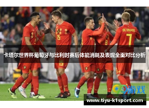 卡塔尔世界杯葡萄牙与比利时赛后体能消耗及表现全面对比分析