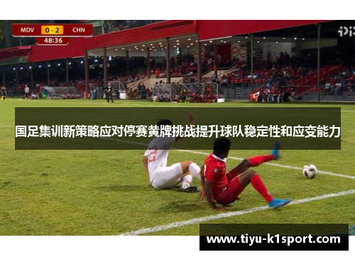 国足集训新策略应对停赛黄牌挑战提升球队稳定性和应变能力