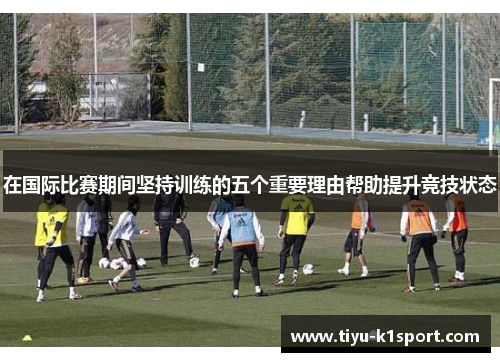 在国际比赛期间坚持训练的五个重要理由帮助提升竞技状态