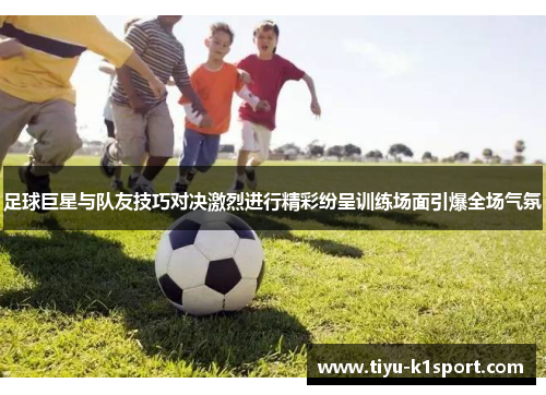 足球巨星与队友技巧对决激烈进行精彩纷呈训练场面引爆全场气氛