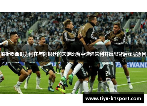 解析墨西哥为何在与阿根廷的关键比赛中遭遇失利并反思背后深层原因