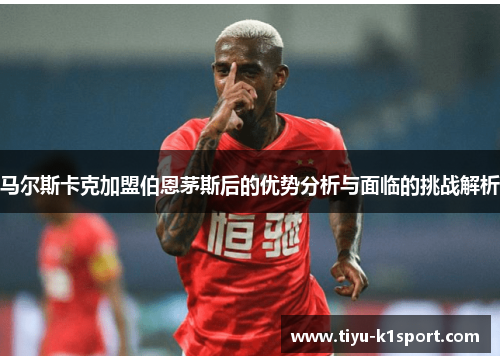 马尔斯卡克加盟伯恩茅斯后的优势分析与面临的挑战解析 马尔斯卡克加盟伯恩茅斯后的优势分析与面临的挑战解析