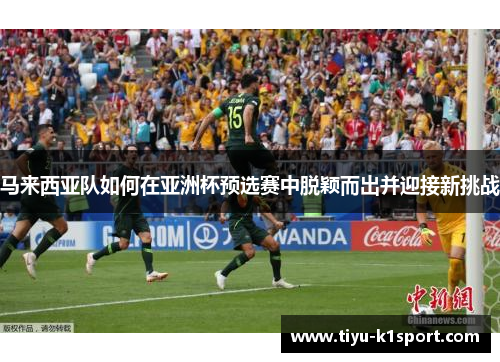 马来西亚队如何在亚洲杯预选赛中脱颖而出并迎接新挑战 马来西亚队如何在亚洲杯预选赛中脱颖而出并迎接新挑战