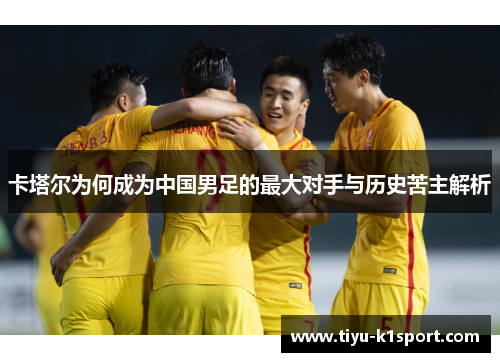 卡塔尔为何成为中国男足的最大对手与历史苦主解析 卡塔尔为何成为中国男足的最大对手与历史苦主解析