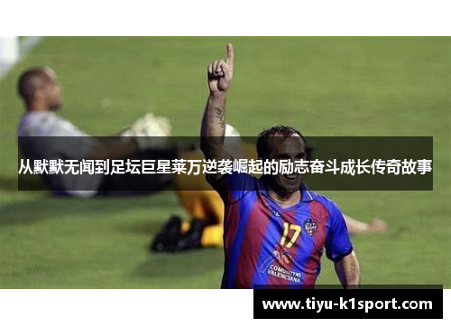 从默默无闻到足坛巨星莱万逆袭崛起的励志奋斗成长传奇故事 从默默无闻到足坛巨星莱万逆袭崛起的励志奋斗成长传奇故事