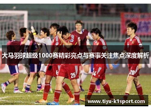 大马羽球超级1000赛精彩亮点与赛事关注焦点深度解析